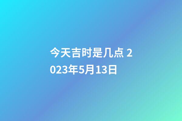 今天吉时是几点 2023年5月13日